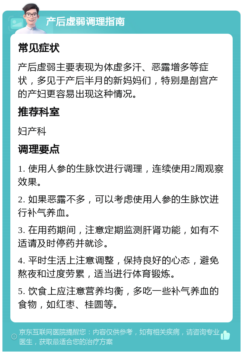 产后虚弱调理指南 常见症状 产后虚弱主要表现为体虚多汗、恶露增多等症状，多见于产后半月的新妈妈们，特别是剖宫产的产妇更容易出现这种情况。 推荐科室 妇产科 调理要点 1. 使用人参的生脉饮进行调理，连续使用2周观察效果。 2. 如果恶露不多，可以考虑使用人参的生脉饮进行补气养血。 3. 在用药期间，注意定期监测肝肾功能，如有不适请及时停药并就诊。 4. 平时生活上注意调整，保持良好的心态，避免熬夜和过度劳累，适当进行体育锻炼。 5. 饮食上应注意营养均衡，多吃一些补气养血的食物，如红枣、桂圆等。