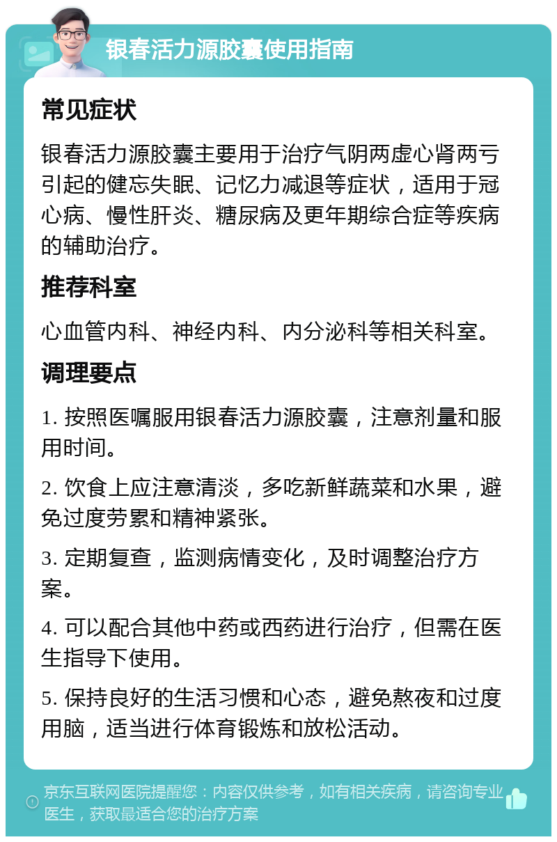 银春活力源胶囊使用指南 常见症状 银春活力源胶囊主要用于治疗气阴两虚心肾两亏引起的健忘失眠、记忆力减退等症状，适用于冠心病、慢性肝炎、糖尿病及更年期综合症等疾病的辅助治疗。 推荐科室 心血管内科、神经内科、内分泌科等相关科室。 调理要点 1. 按照医嘱服用银春活力源胶囊，注意剂量和服用时间。 2. 饮食上应注意清淡，多吃新鲜蔬菜和水果，避免过度劳累和精神紧张。 3. 定期复查，监测病情变化，及时调整治疗方案。 4. 可以配合其他中药或西药进行治疗，但需在医生指导下使用。 5. 保持良好的生活习惯和心态，避免熬夜和过度用脑，适当进行体育锻炼和放松活动。