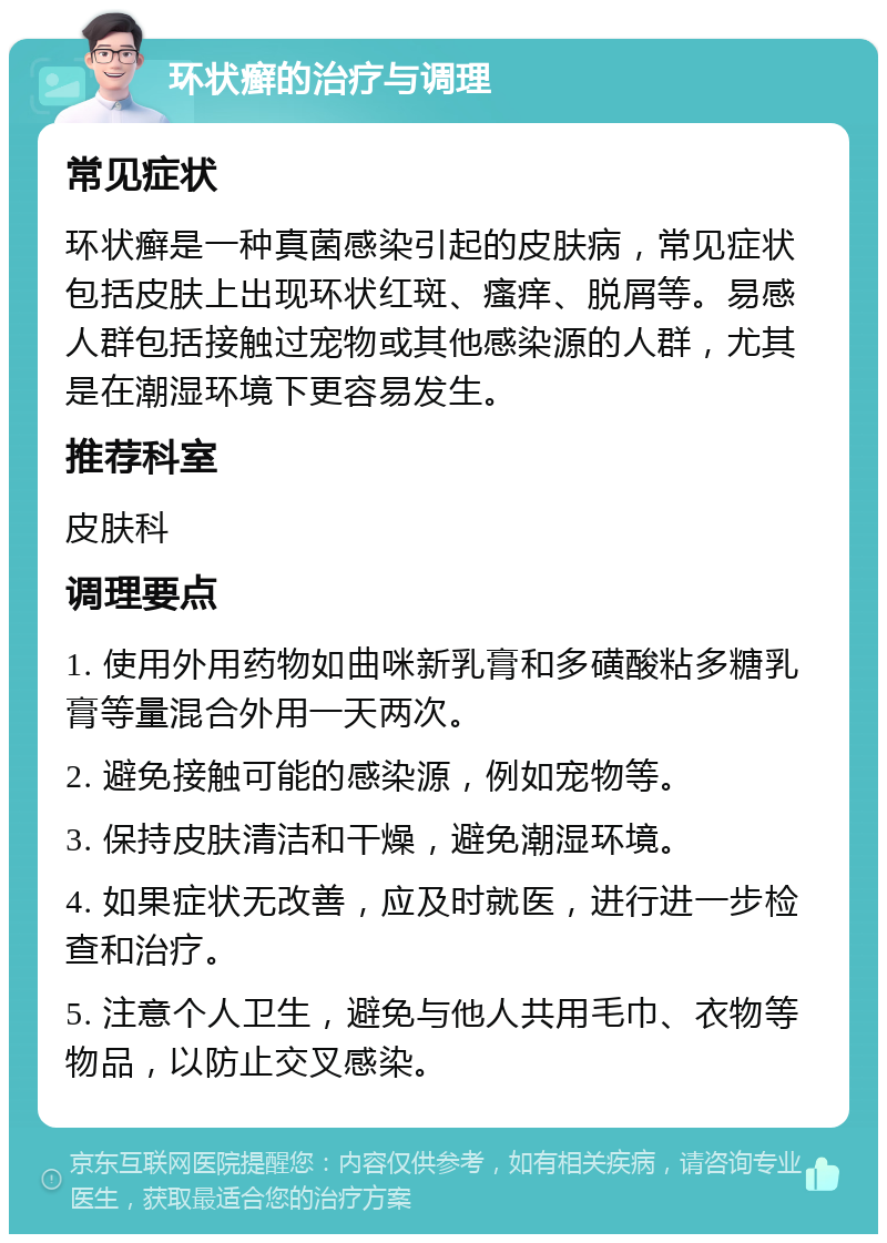 环状癣的治疗与调理 常见症状 环状癣是一种真菌感染引起的皮肤病，常见症状包括皮肤上出现环状红斑、瘙痒、脱屑等。易感人群包括接触过宠物或其他感染源的人群，尤其是在潮湿环境下更容易发生。 推荐科室 皮肤科 调理要点 1. 使用外用药物如曲咪新乳膏和多磺酸粘多糖乳膏等量混合外用一天两次。 2. 避免接触可能的感染源，例如宠物等。 3. 保持皮肤清洁和干燥，避免潮湿环境。 4. 如果症状无改善，应及时就医，进行进一步检查和治疗。 5. 注意个人卫生，避免与他人共用毛巾、衣物等物品，以防止交叉感染。