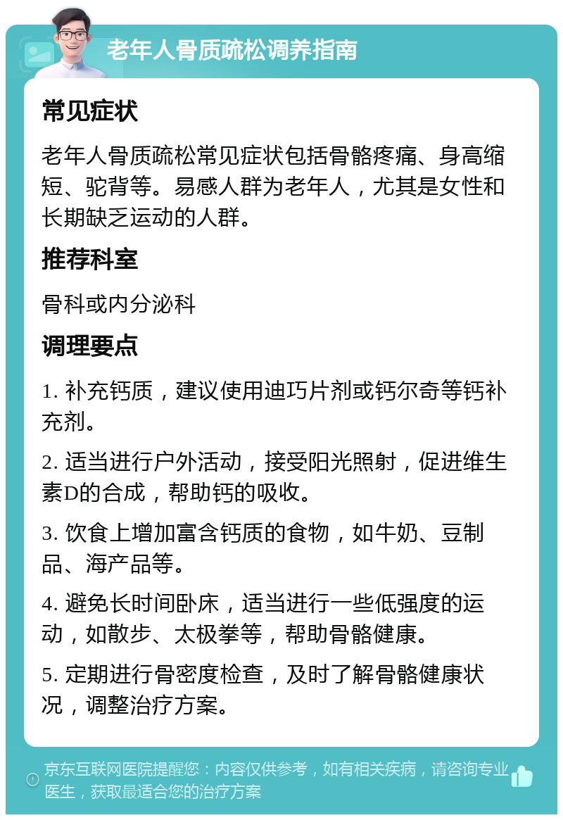 老年人骨质疏松调养指南 常见症状 老年人骨质疏松常见症状包括骨骼疼痛、身高缩短、驼背等。易感人群为老年人，尤其是女性和长期缺乏运动的人群。 推荐科室 骨科或内分泌科 调理要点 1. 补充钙质，建议使用迪巧片剂或钙尔奇等钙补充剂。 2. 适当进行户外活动，接受阳光照射，促进维生素D的合成，帮助钙的吸收。 3. 饮食上增加富含钙质的食物，如牛奶、豆制品、海产品等。 4. 避免长时间卧床，适当进行一些低强度的运动，如散步、太极拳等，帮助骨骼健康。 5. 定期进行骨密度检查，及时了解骨骼健康状况，调整治疗方案。