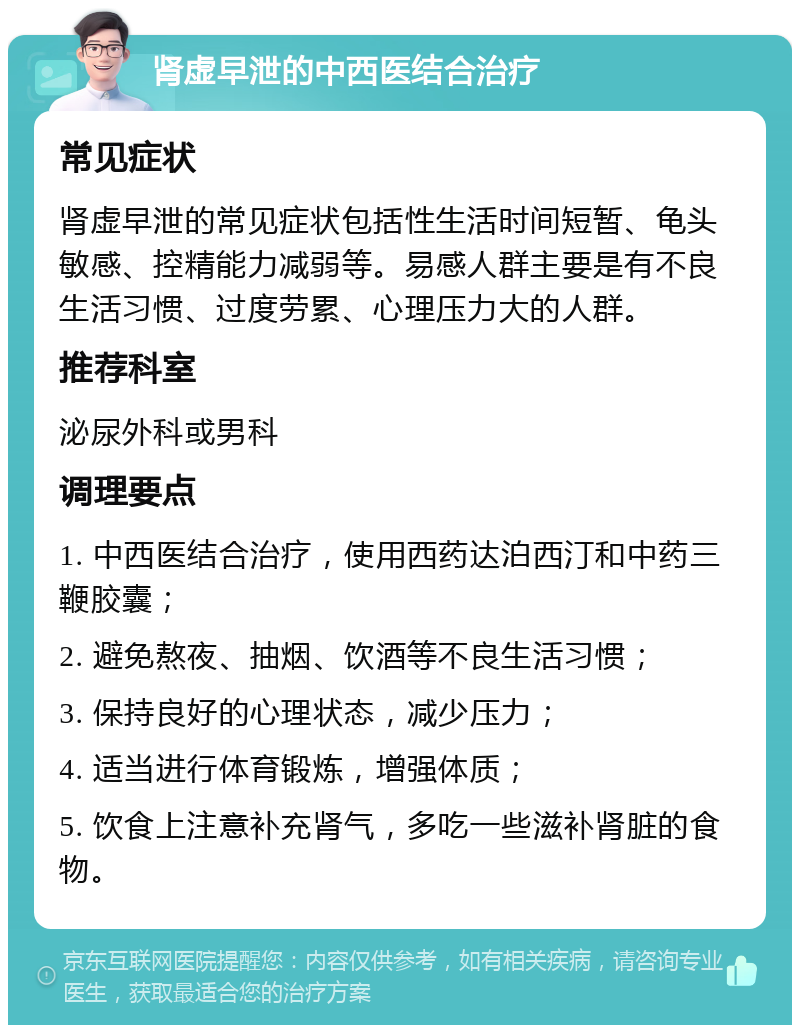 肾虚早泄的中西医结合治疗 常见症状 肾虚早泄的常见症状包括性生活时间短暂、龟头敏感、控精能力减弱等。易感人群主要是有不良生活习惯、过度劳累、心理压力大的人群。 推荐科室 泌尿外科或男科 调理要点 1. 中西医结合治疗，使用西药达泊西汀和中药三鞭胶囊； 2. 避免熬夜、抽烟、饮酒等不良生活习惯； 3. 保持良好的心理状态，减少压力； 4. 适当进行体育锻炼，增强体质； 5. 饮食上注意补充肾气，多吃一些滋补肾脏的食物。