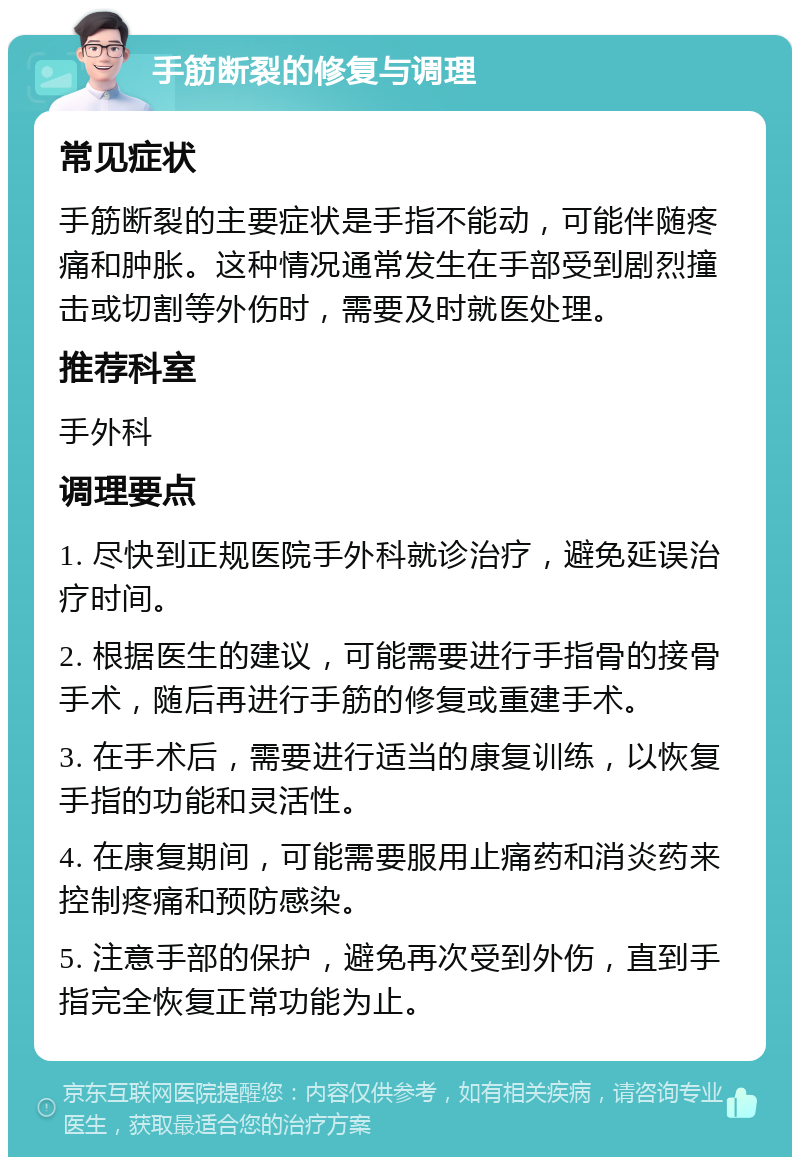 手筋断裂的修复与调理 常见症状 手筋断裂的主要症状是手指不能动，可能伴随疼痛和肿胀。这种情况通常发生在手部受到剧烈撞击或切割等外伤时，需要及时就医处理。 推荐科室 手外科 调理要点 1. 尽快到正规医院手外科就诊治疗，避免延误治疗时间。 2. 根据医生的建议，可能需要进行手指骨的接骨手术，随后再进行手筋的修复或重建手术。 3. 在手术后，需要进行适当的康复训练，以恢复手指的功能和灵活性。 4. 在康复期间，可能需要服用止痛药和消炎药来控制疼痛和预防感染。 5. 注意手部的保护，避免再次受到外伤，直到手指完全恢复正常功能为止。