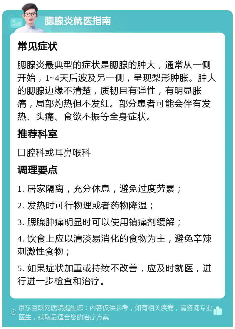 腮腺炎就医指南 常见症状 腮腺炎最典型的症状是腮腺的肿大，通常从一侧开始，1~4天后波及另一侧，呈现梨形肿胀。肿大的腮腺边缘不清楚，质韧且有弹性，有明显胀痛，局部灼热但不发红。部分患者可能会伴有发热、头痛、食欲不振等全身症状。 推荐科室 口腔科或耳鼻喉科 调理要点 1. 居家隔离，充分休息，避免过度劳累； 2. 发热时可行物理或者药物降温； 3. 腮腺肿痛明显时可以使用镇痛剂缓解； 4. 饮食上应以清淡易消化的食物为主，避免辛辣刺激性食物； 5. 如果症状加重或持续不改善，应及时就医，进行进一步检查和治疗。