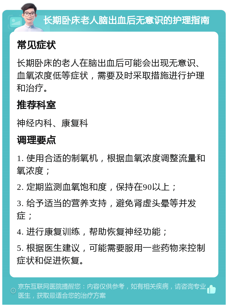 长期卧床老人脑出血后无意识的护理指南 常见症状 长期卧床的老人在脑出血后可能会出现无意识、血氧浓度低等症状，需要及时采取措施进行护理和治疗。 推荐科室 神经内科、康复科 调理要点 1. 使用合适的制氧机，根据血氧浓度调整流量和氧浓度； 2. 定期监测血氧饱和度，保持在90以上； 3. 给予适当的营养支持，避免肾虚头晕等并发症； 4. 进行康复训练，帮助恢复神经功能； 5. 根据医生建议，可能需要服用一些药物来控制症状和促进恢复。