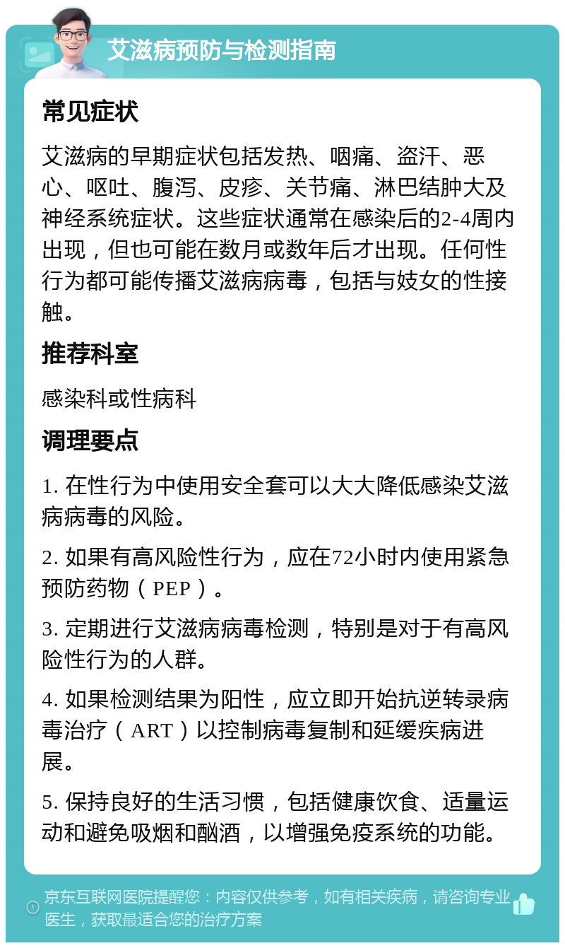 艾滋病预防与检测指南 常见症状 艾滋病的早期症状包括发热、咽痛、盗汗、恶心、呕吐、腹泻、皮疹、关节痛、淋巴结肿大及神经系统症状。这些症状通常在感染后的2-4周内出现，但也可能在数月或数年后才出现。任何性行为都可能传播艾滋病病毒，包括与妓女的性接触。 推荐科室 感染科或性病科 调理要点 1. 在性行为中使用安全套可以大大降低感染艾滋病病毒的风险。 2. 如果有高风险性行为，应在72小时内使用紧急预防药物（PEP）。 3. 定期进行艾滋病病毒检测，特别是对于有高风险性行为的人群。 4. 如果检测结果为阳性，应立即开始抗逆转录病毒治疗（ART）以控制病毒复制和延缓疾病进展。 5. 保持良好的生活习惯，包括健康饮食、适量运动和避免吸烟和酗酒，以增强免疫系统的功能。