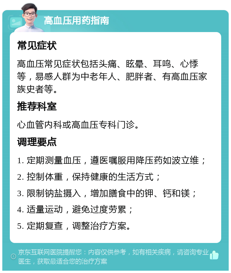 高血压用药指南 常见症状 高血压常见症状包括头痛、眩晕、耳鸣、心悸等，易感人群为中老年人、肥胖者、有高血压家族史者等。 推荐科室 心血管内科或高血压专科门诊。 调理要点 1. 定期测量血压，遵医嘱服用降压药如波立维； 2. 控制体重，保持健康的生活方式； 3. 限制钠盐摄入，增加膳食中的钾、钙和镁； 4. 适量运动，避免过度劳累； 5. 定期复查，调整治疗方案。