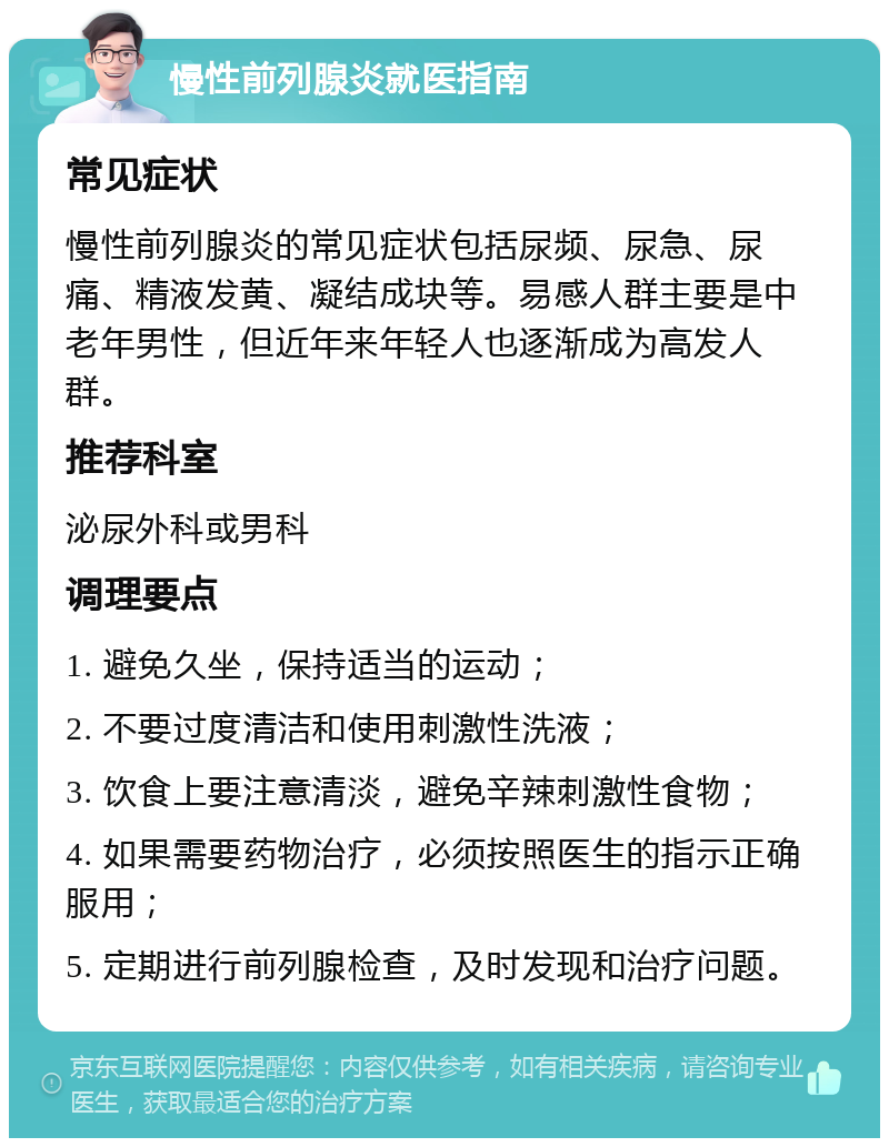 慢性前列腺炎就医指南 常见症状 慢性前列腺炎的常见症状包括尿频、尿急、尿痛、精液发黄、凝结成块等。易感人群主要是中老年男性，但近年来年轻人也逐渐成为高发人群。 推荐科室 泌尿外科或男科 调理要点 1. 避免久坐，保持适当的运动； 2. 不要过度清洁和使用刺激性洗液； 3. 饮食上要注意清淡，避免辛辣刺激性食物； 4. 如果需要药物治疗，必须按照医生的指示正确服用； 5. 定期进行前列腺检查，及时发现和治疗问题。