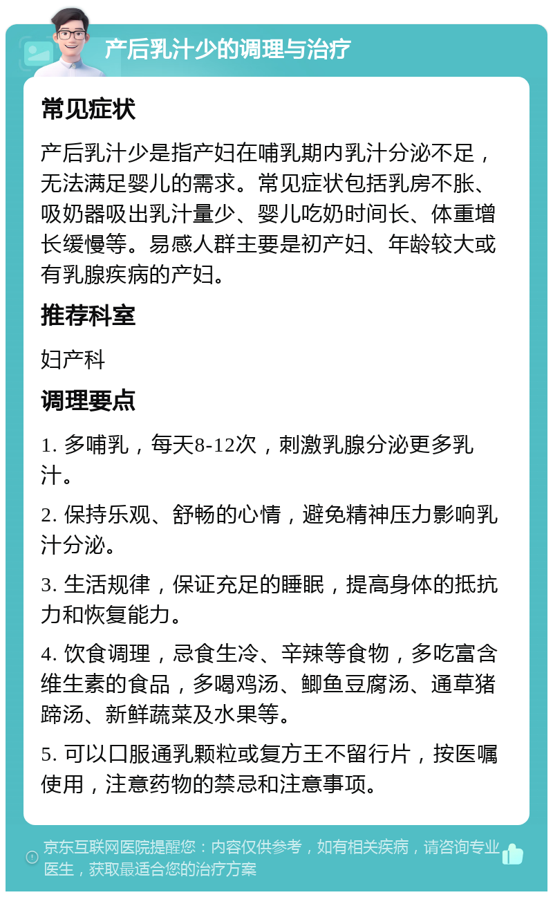 产后乳汁少的调理与治疗 常见症状 产后乳汁少是指产妇在哺乳期内乳汁分泌不足，无法满足婴儿的需求。常见症状包括乳房不胀、吸奶器吸出乳汁量少、婴儿吃奶时间长、体重增长缓慢等。易感人群主要是初产妇、年龄较大或有乳腺疾病的产妇。 推荐科室 妇产科 调理要点 1. 多哺乳，每天8-12次，刺激乳腺分泌更多乳汁。 2. 保持乐观、舒畅的心情，避免精神压力影响乳汁分泌。 3. 生活规律，保证充足的睡眠，提高身体的抵抗力和恢复能力。 4. 饮食调理，忌食生冷、辛辣等食物，多吃富含维生素的食品，多喝鸡汤、鲫鱼豆腐汤、通草猪蹄汤、新鲜蔬菜及水果等。 5. 可以口服通乳颗粒或复方王不留行片，按医嘱使用，注意药物的禁忌和注意事项。