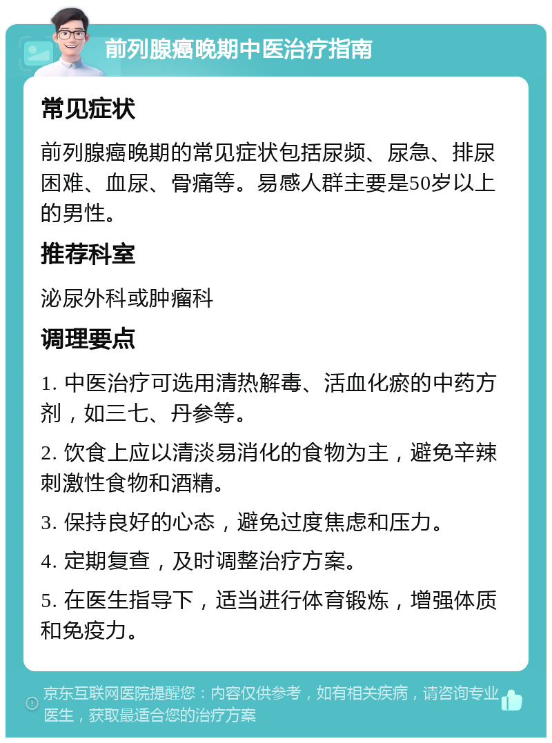 前列腺癌晚期中医治疗指南 常见症状 前列腺癌晚期的常见症状包括尿频、尿急、排尿困难、血尿、骨痛等。易感人群主要是50岁以上的男性。 推荐科室 泌尿外科或肿瘤科 调理要点 1. 中医治疗可选用清热解毒、活血化瘀的中药方剂，如三七、丹参等。 2. 饮食上应以清淡易消化的食物为主，避免辛辣刺激性食物和酒精。 3. 保持良好的心态，避免过度焦虑和压力。 4. 定期复查，及时调整治疗方案。 5. 在医生指导下，适当进行体育锻炼，增强体质和免疫力。