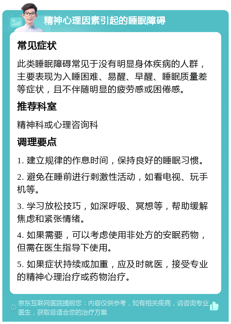 精神心理因素引起的睡眠障碍 常见症状 此类睡眠障碍常见于没有明显身体疾病的人群，主要表现为入睡困难、易醒、早醒、睡眠质量差等症状，且不伴随明显的疲劳感或困倦感。 推荐科室 精神科或心理咨询科 调理要点 1. 建立规律的作息时间，保持良好的睡眠习惯。 2. 避免在睡前进行刺激性活动，如看电视、玩手机等。 3. 学习放松技巧，如深呼吸、冥想等，帮助缓解焦虑和紧张情绪。 4. 如果需要，可以考虑使用非处方的安眠药物，但需在医生指导下使用。 5. 如果症状持续或加重，应及时就医，接受专业的精神心理治疗或药物治疗。