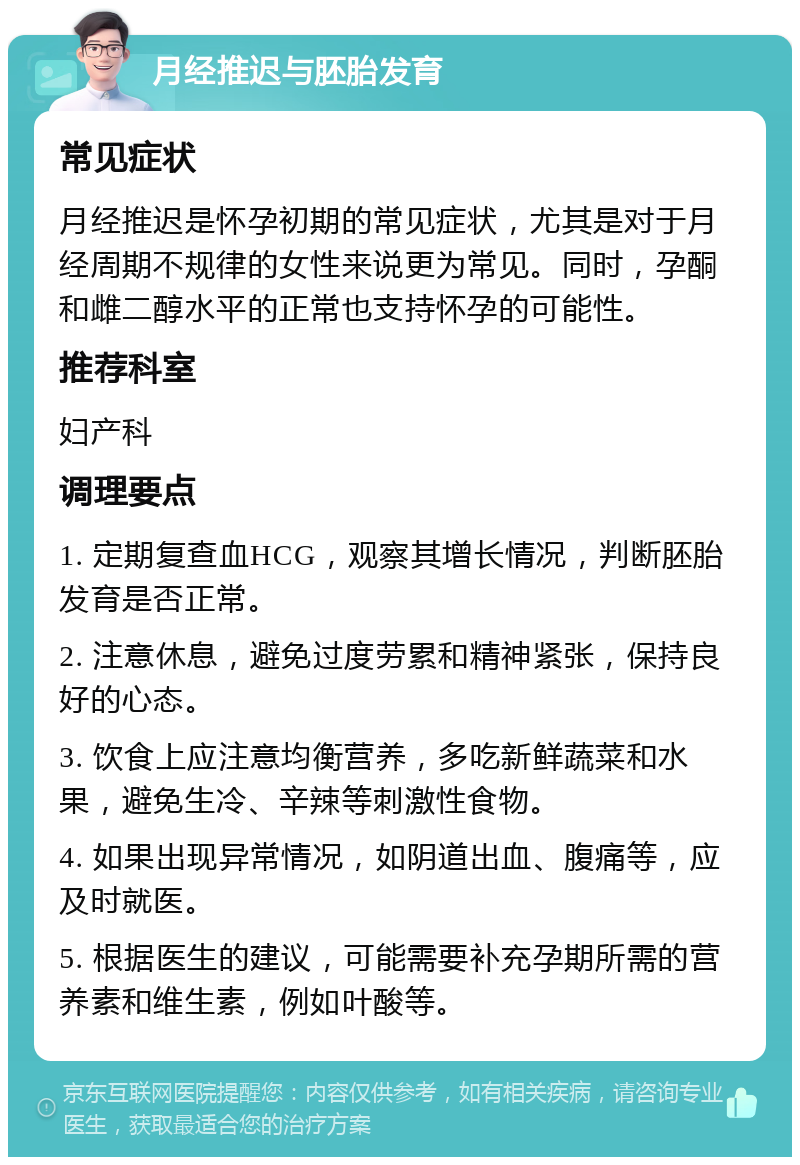 月经推迟与胚胎发育 常见症状 月经推迟是怀孕初期的常见症状，尤其是对于月经周期不规律的女性来说更为常见。同时，孕酮和雌二醇水平的正常也支持怀孕的可能性。 推荐科室 妇产科 调理要点 1. 定期复查血HCG，观察其增长情况，判断胚胎发育是否正常。 2. 注意休息，避免过度劳累和精神紧张，保持良好的心态。 3. 饮食上应注意均衡营养，多吃新鲜蔬菜和水果，避免生冷、辛辣等刺激性食物。 4. 如果出现异常情况，如阴道出血、腹痛等，应及时就医。 5. 根据医生的建议，可能需要补充孕期所需的营养素和维生素，例如叶酸等。