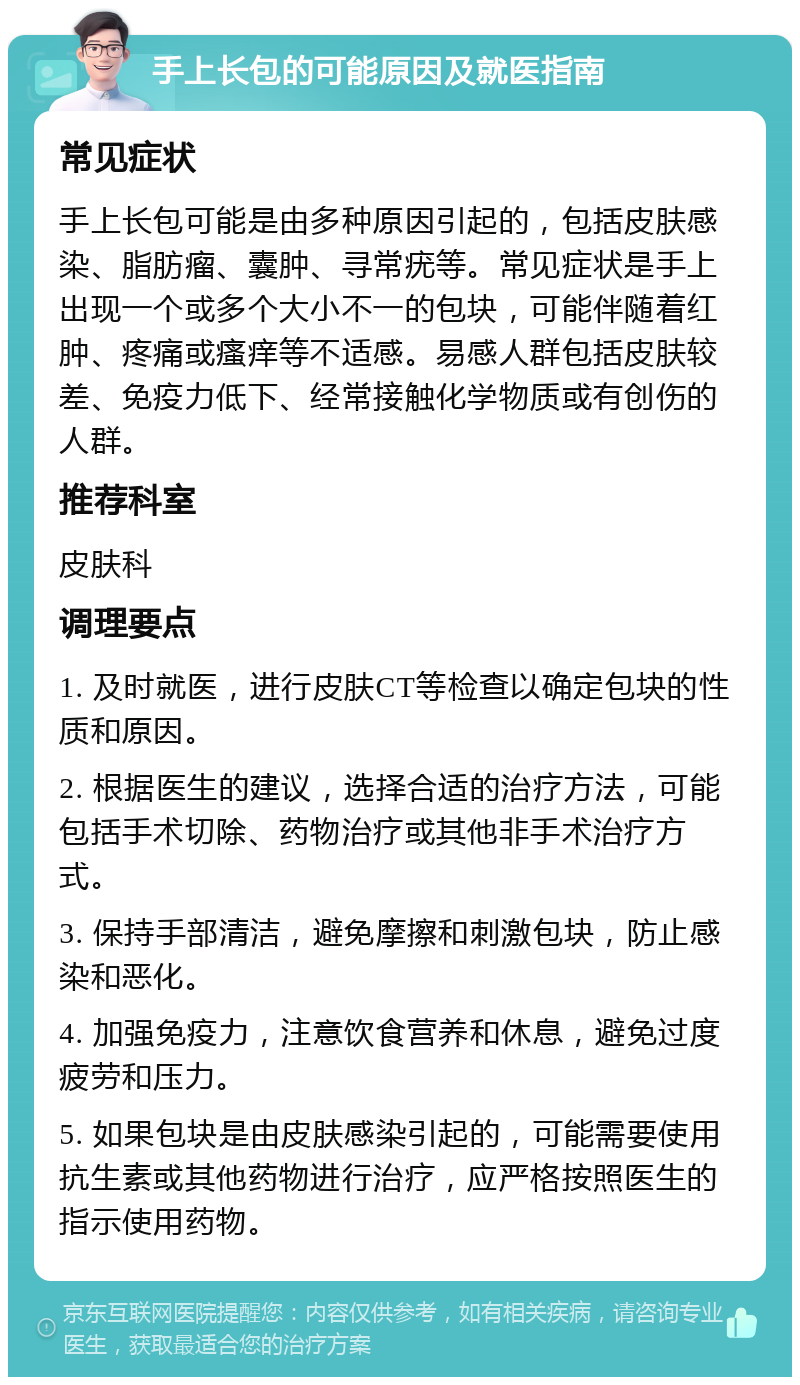 手上长包的可能原因及就医指南 常见症状 手上长包可能是由多种原因引起的，包括皮肤感染、脂肪瘤、囊肿、寻常疣等。常见症状是手上出现一个或多个大小不一的包块，可能伴随着红肿、疼痛或瘙痒等不适感。易感人群包括皮肤较差、免疫力低下、经常接触化学物质或有创伤的人群。 推荐科室 皮肤科 调理要点 1. 及时就医，进行皮肤CT等检查以确定包块的性质和原因。 2. 根据医生的建议，选择合适的治疗方法，可能包括手术切除、药物治疗或其他非手术治疗方式。 3. 保持手部清洁，避免摩擦和刺激包块，防止感染和恶化。 4. 加强免疫力，注意饮食营养和休息，避免过度疲劳和压力。 5. 如果包块是由皮肤感染引起的，可能需要使用抗生素或其他药物进行治疗，应严格按照医生的指示使用药物。