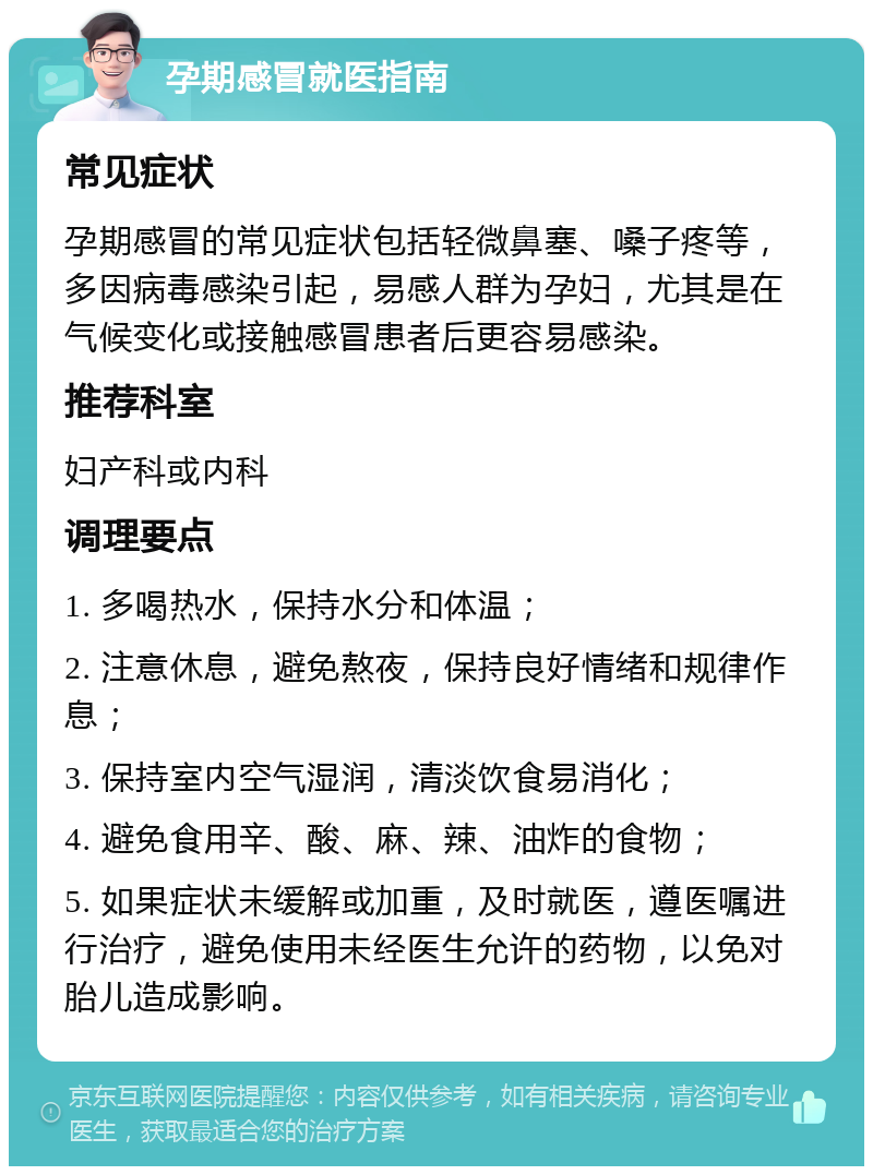 孕期感冒就医指南 常见症状 孕期感冒的常见症状包括轻微鼻塞、嗓子疼等，多因病毒感染引起，易感人群为孕妇，尤其是在气候变化或接触感冒患者后更容易感染。 推荐科室 妇产科或内科 调理要点 1. 多喝热水，保持水分和体温； 2. 注意休息，避免熬夜，保持良好情绪和规律作息； 3. 保持室内空气湿润，清淡饮食易消化； 4. 避免食用辛、酸、麻、辣、油炸的食物； 5. 如果症状未缓解或加重，及时就医，遵医嘱进行治疗，避免使用未经医生允许的药物，以免对胎儿造成影响。