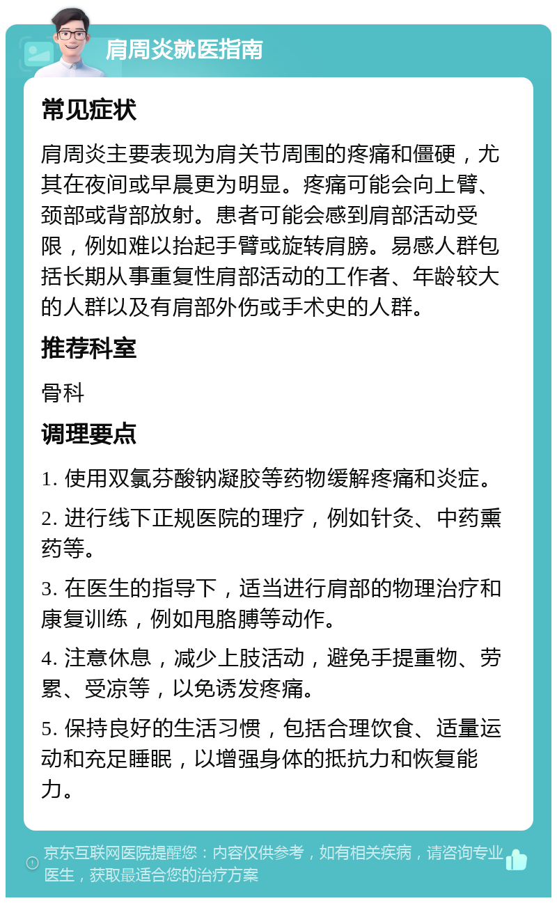 肩周炎就医指南 常见症状 肩周炎主要表现为肩关节周围的疼痛和僵硬，尤其在夜间或早晨更为明显。疼痛可能会向上臂、颈部或背部放射。患者可能会感到肩部活动受限，例如难以抬起手臂或旋转肩膀。易感人群包括长期从事重复性肩部活动的工作者、年龄较大的人群以及有肩部外伤或手术史的人群。 推荐科室 骨科 调理要点 1. 使用双氯芬酸钠凝胶等药物缓解疼痛和炎症。 2. 进行线下正规医院的理疗，例如针灸、中药熏药等。 3. 在医生的指导下，适当进行肩部的物理治疗和康复训练，例如甩胳膊等动作。 4. 注意休息，减少上肢活动，避免手提重物、劳累、受凉等，以免诱发疼痛。 5. 保持良好的生活习惯，包括合理饮食、适量运动和充足睡眠，以增强身体的抵抗力和恢复能力。