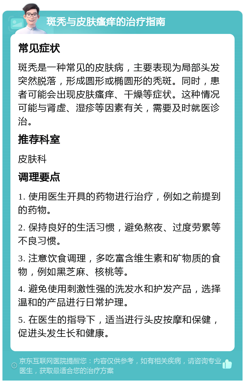 斑秃与皮肤瘙痒的治疗指南 常见症状 斑秃是一种常见的皮肤病，主要表现为局部头发突然脱落，形成圆形或椭圆形的秃斑。同时，患者可能会出现皮肤瘙痒、干燥等症状。这种情况可能与肾虚、湿疹等因素有关，需要及时就医诊治。 推荐科室 皮肤科 调理要点 1. 使用医生开具的药物进行治疗，例如之前提到的药物。 2. 保持良好的生活习惯，避免熬夜、过度劳累等不良习惯。 3. 注意饮食调理，多吃富含维生素和矿物质的食物，例如黑芝麻、核桃等。 4. 避免使用刺激性强的洗发水和护发产品，选择温和的产品进行日常护理。 5. 在医生的指导下，适当进行头皮按摩和保健，促进头发生长和健康。