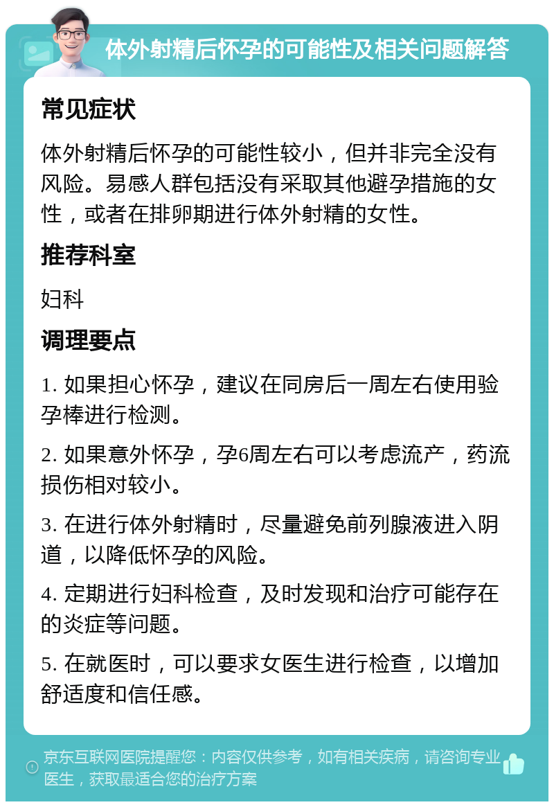 体外射精后怀孕的可能性及相关问题解答 常见症状 体外射精后怀孕的可能性较小，但并非完全没有风险。易感人群包括没有采取其他避孕措施的女性，或者在排卵期进行体外射精的女性。 推荐科室 妇科 调理要点 1. 如果担心怀孕，建议在同房后一周左右使用验孕棒进行检测。 2. 如果意外怀孕，孕6周左右可以考虑流产，药流损伤相对较小。 3. 在进行体外射精时，尽量避免前列腺液进入阴道，以降低怀孕的风险。 4. 定期进行妇科检查，及时发现和治疗可能存在的炎症等问题。 5. 在就医时，可以要求女医生进行检查，以增加舒适度和信任感。