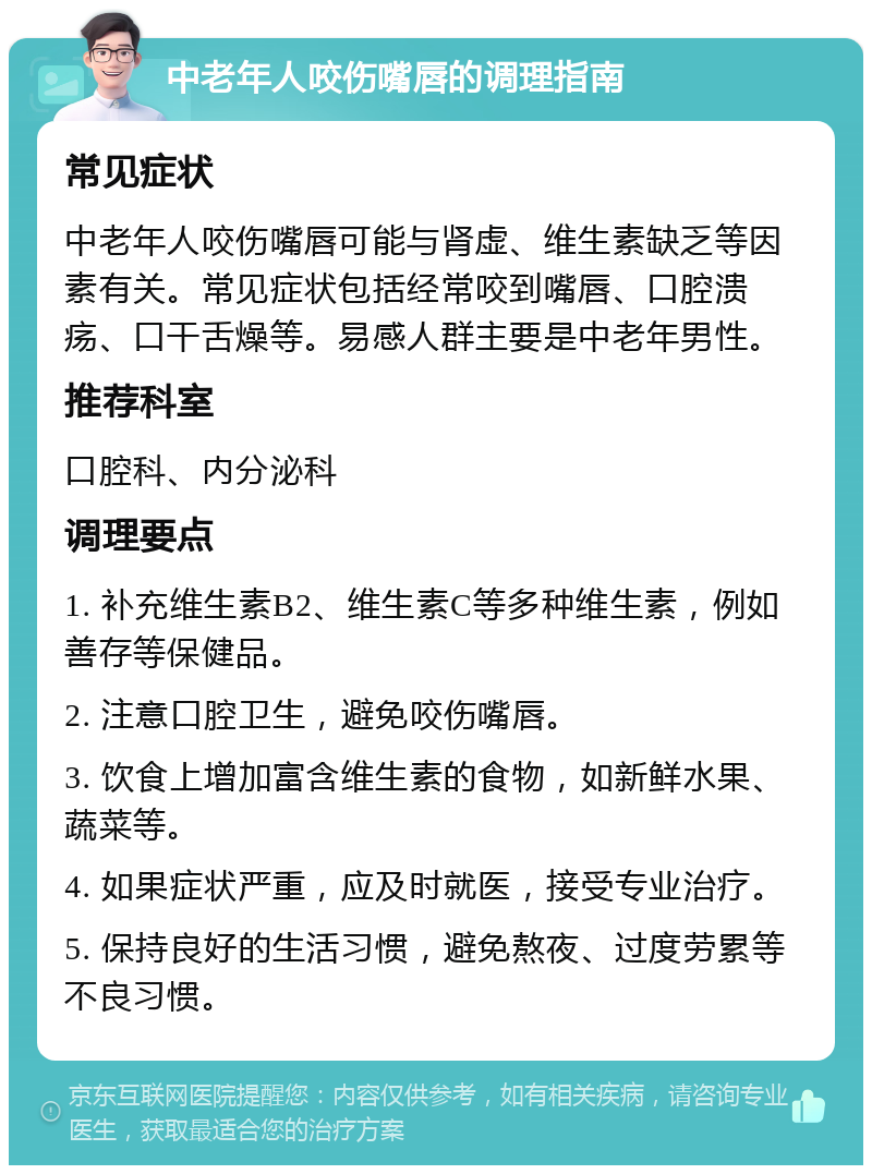 中老年人咬伤嘴唇的调理指南 常见症状 中老年人咬伤嘴唇可能与肾虚、维生素缺乏等因素有关。常见症状包括经常咬到嘴唇、口腔溃疡、口干舌燥等。易感人群主要是中老年男性。 推荐科室 口腔科、内分泌科 调理要点 1. 补充维生素B2、维生素C等多种维生素，例如善存等保健品。 2. 注意口腔卫生，避免咬伤嘴唇。 3. 饮食上增加富含维生素的食物，如新鲜水果、蔬菜等。 4. 如果症状严重，应及时就医，接受专业治疗。 5. 保持良好的生活习惯，避免熬夜、过度劳累等不良习惯。