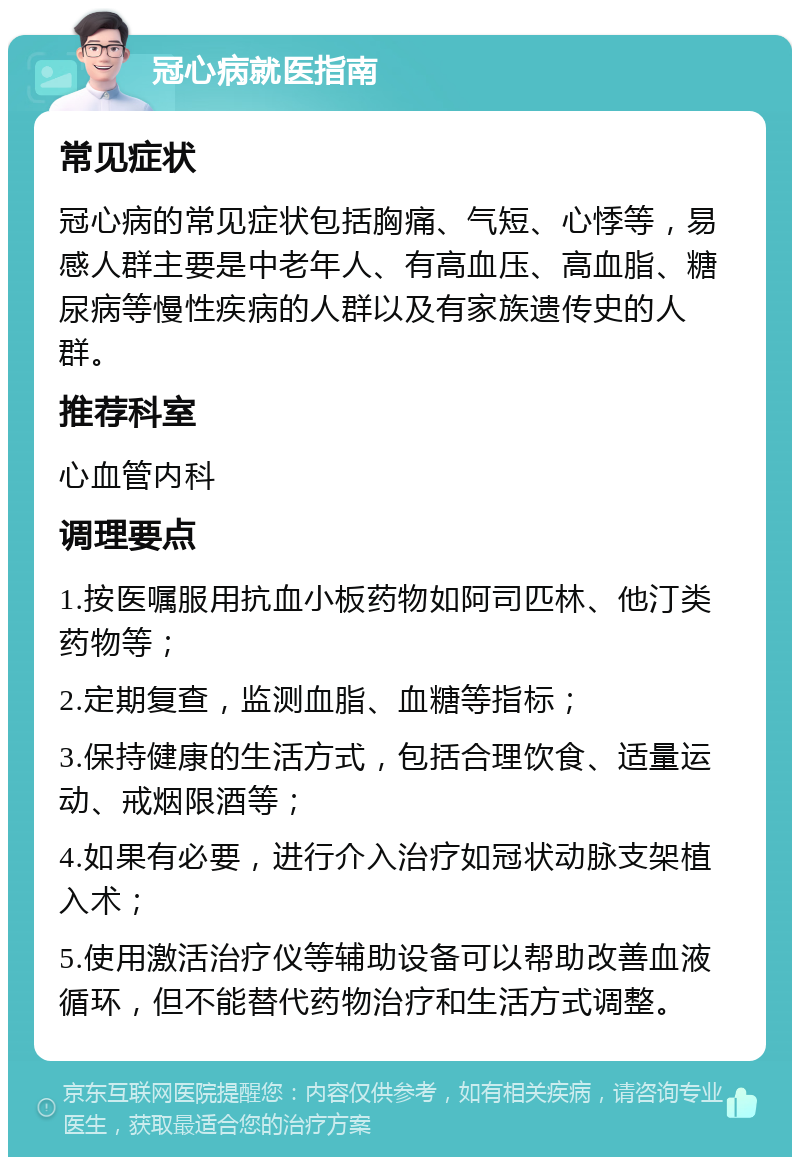 冠心病就医指南 常见症状 冠心病的常见症状包括胸痛、气短、心悸等，易感人群主要是中老年人、有高血压、高血脂、糖尿病等慢性疾病的人群以及有家族遗传史的人群。 推荐科室 心血管内科 调理要点 1.按医嘱服用抗血小板药物如阿司匹林、他汀类药物等； 2.定期复查，监测血脂、血糖等指标； 3.保持健康的生活方式，包括合理饮食、适量运动、戒烟限酒等； 4.如果有必要，进行介入治疗如冠状动脉支架植入术； 5.使用激活治疗仪等辅助设备可以帮助改善血液循环，但不能替代药物治疗和生活方式调整。