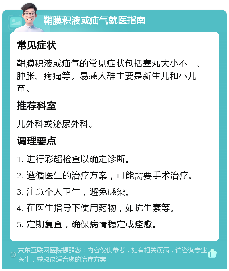 鞘膜积液或疝气就医指南 常见症状 鞘膜积液或疝气的常见症状包括睾丸大小不一、肿胀、疼痛等。易感人群主要是新生儿和小儿童。 推荐科室 儿外科或泌尿外科。 调理要点 1. 进行彩超检查以确定诊断。 2. 遵循医生的治疗方案，可能需要手术治疗。 3. 注意个人卫生，避免感染。 4. 在医生指导下使用药物，如抗生素等。 5. 定期复查，确保病情稳定或痊愈。