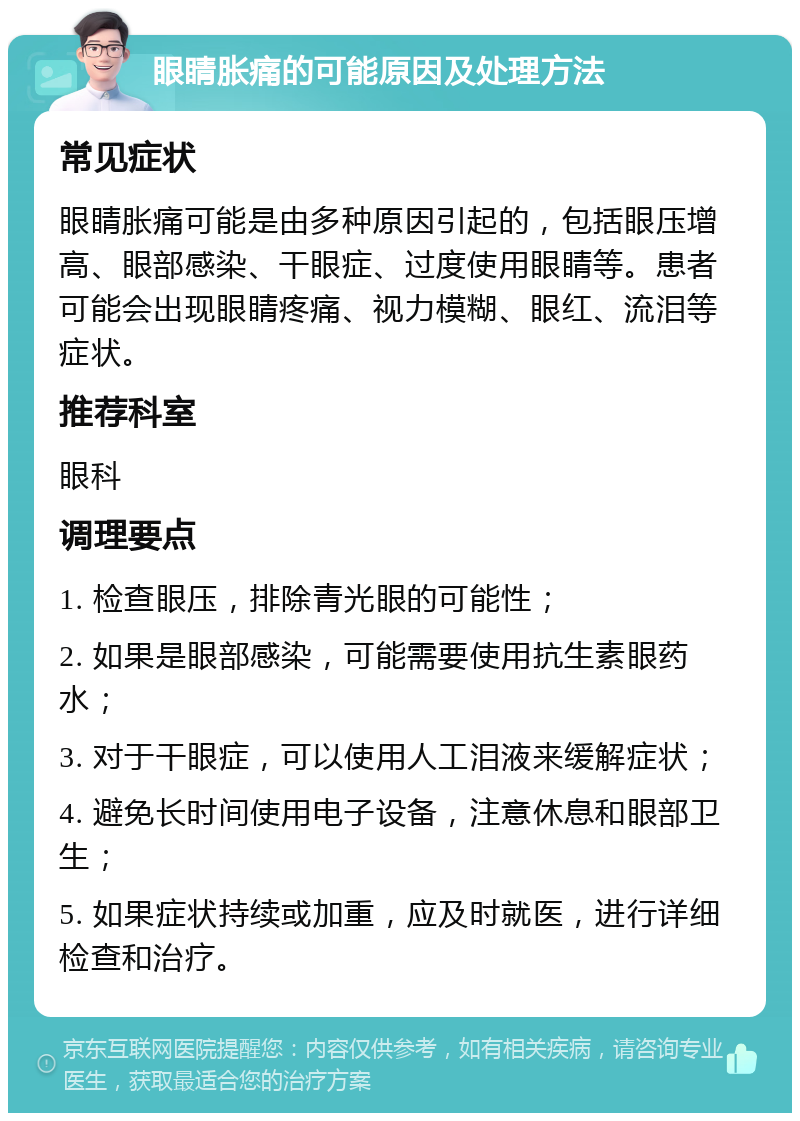 眼睛胀痛的可能原因及处理方法 常见症状 眼睛胀痛可能是由多种原因引起的，包括眼压增高、眼部感染、干眼症、过度使用眼睛等。患者可能会出现眼睛疼痛、视力模糊、眼红、流泪等症状。 推荐科室 眼科 调理要点 1. 检查眼压，排除青光眼的可能性； 2. 如果是眼部感染，可能需要使用抗生素眼药水； 3. 对于干眼症，可以使用人工泪液来缓解症状； 4. 避免长时间使用电子设备，注意休息和眼部卫生； 5. 如果症状持续或加重，应及时就医，进行详细检查和治疗。