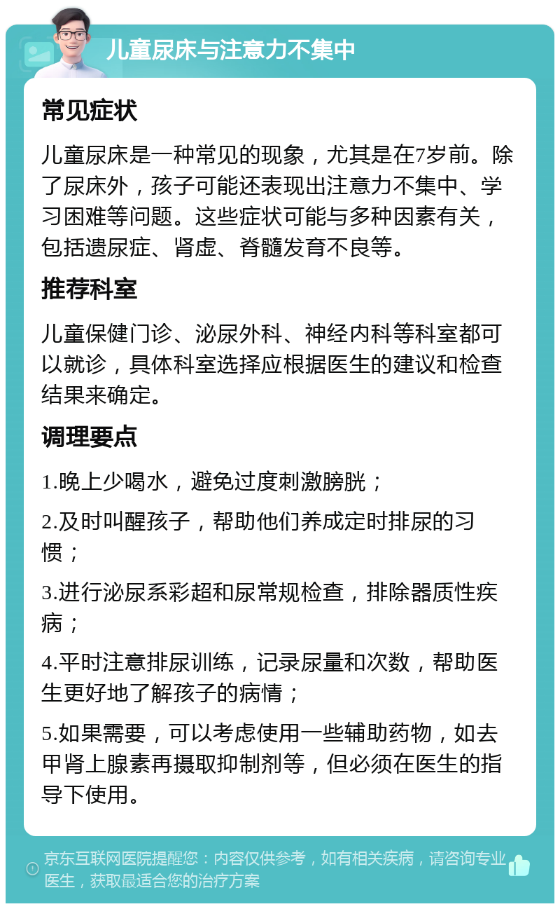 儿童尿床与注意力不集中 常见症状 儿童尿床是一种常见的现象，尤其是在7岁前。除了尿床外，孩子可能还表现出注意力不集中、学习困难等问题。这些症状可能与多种因素有关，包括遗尿症、肾虚、脊髓发育不良等。 推荐科室 儿童保健门诊、泌尿外科、神经内科等科室都可以就诊，具体科室选择应根据医生的建议和检查结果来确定。 调理要点 1.晚上少喝水，避免过度刺激膀胱； 2.及时叫醒孩子，帮助他们养成定时排尿的习惯； 3.进行泌尿系彩超和尿常规检查，排除器质性疾病； 4.平时注意排尿训练，记录尿量和次数，帮助医生更好地了解孩子的病情； 5.如果需要，可以考虑使用一些辅助药物，如去甲肾上腺素再摄取抑制剂等，但必须在医生的指导下使用。