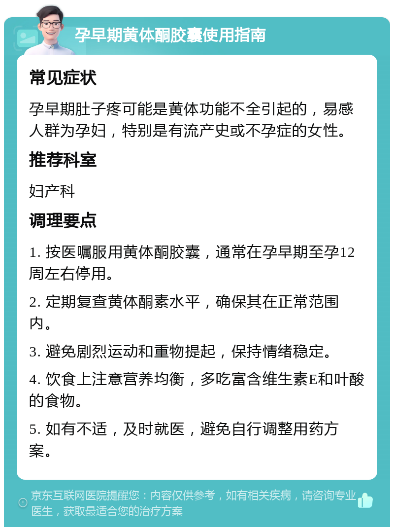 孕早期黄体酮胶囊使用指南 常见症状 孕早期肚子疼可能是黄体功能不全引起的，易感人群为孕妇，特别是有流产史或不孕症的女性。 推荐科室 妇产科 调理要点 1. 按医嘱服用黄体酮胶囊，通常在孕早期至孕12周左右停用。 2. 定期复查黄体酮素水平，确保其在正常范围内。 3. 避免剧烈运动和重物提起，保持情绪稳定。 4. 饮食上注意营养均衡，多吃富含维生素E和叶酸的食物。 5. 如有不适，及时就医，避免自行调整用药方案。