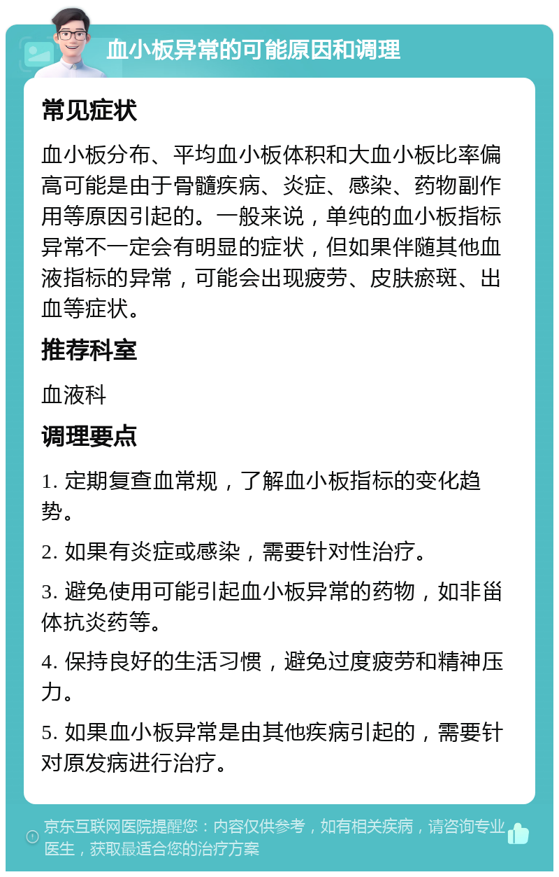 血小板异常的可能原因和调理 常见症状 血小板分布、平均血小板体积和大血小板比率偏高可能是由于骨髓疾病、炎症、感染、药物副作用等原因引起的。一般来说，单纯的血小板指标异常不一定会有明显的症状，但如果伴随其他血液指标的异常，可能会出现疲劳、皮肤瘀斑、出血等症状。 推荐科室 血液科 调理要点 1. 定期复查血常规，了解血小板指标的变化趋势。 2. 如果有炎症或感染，需要针对性治疗。 3. 避免使用可能引起血小板异常的药物，如非甾体抗炎药等。 4. 保持良好的生活习惯，避免过度疲劳和精神压力。 5. 如果血小板异常是由其他疾病引起的，需要针对原发病进行治疗。