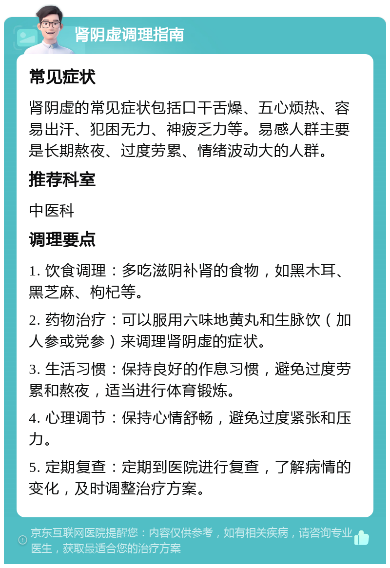 肾阴虚调理指南 常见症状 肾阴虚的常见症状包括口干舌燥、五心烦热、容易出汗、犯困无力、神疲乏力等。易感人群主要是长期熬夜、过度劳累、情绪波动大的人群。 推荐科室 中医科 调理要点 1. 饮食调理：多吃滋阴补肾的食物，如黑木耳、黑芝麻、枸杞等。 2. 药物治疗：可以服用六味地黄丸和生脉饮（加人参或党参）来调理肾阴虚的症状。 3. 生活习惯：保持良好的作息习惯，避免过度劳累和熬夜，适当进行体育锻炼。 4. 心理调节：保持心情舒畅，避免过度紧张和压力。 5. 定期复查：定期到医院进行复查，了解病情的变化，及时调整治疗方案。