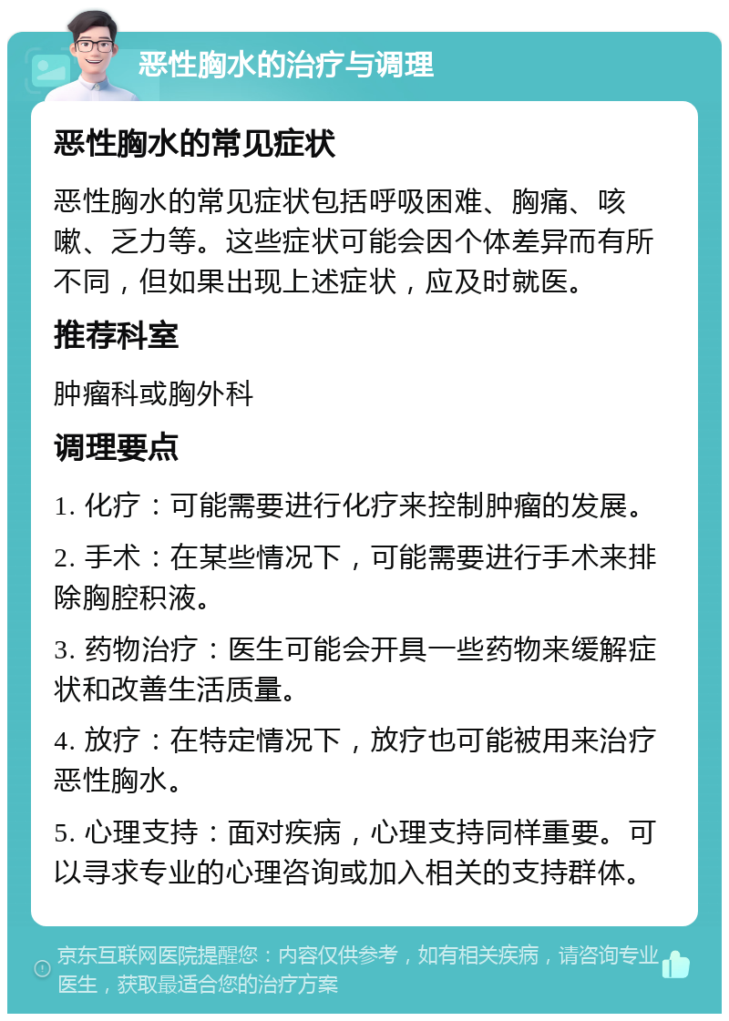 恶性胸水的治疗与调理 恶性胸水的常见症状 恶性胸水的常见症状包括呼吸困难、胸痛、咳嗽、乏力等。这些症状可能会因个体差异而有所不同，但如果出现上述症状，应及时就医。 推荐科室 肿瘤科或胸外科 调理要点 1. 化疗：可能需要进行化疗来控制肿瘤的发展。 2. 手术：在某些情况下，可能需要进行手术来排除胸腔积液。 3. 药物治疗：医生可能会开具一些药物来缓解症状和改善生活质量。 4. 放疗：在特定情况下，放疗也可能被用来治疗恶性胸水。 5. 心理支持：面对疾病，心理支持同样重要。可以寻求专业的心理咨询或加入相关的支持群体。