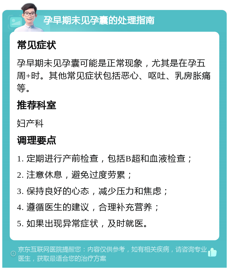 孕早期未见孕囊的处理指南 常见症状 孕早期未见孕囊可能是正常现象，尤其是在孕五周+时。其他常见症状包括恶心、呕吐、乳房胀痛等。 推荐科室 妇产科 调理要点 1. 定期进行产前检查，包括B超和血液检查； 2. 注意休息，避免过度劳累； 3. 保持良好的心态，减少压力和焦虑； 4. 遵循医生的建议，合理补充营养； 5. 如果出现异常症状，及时就医。