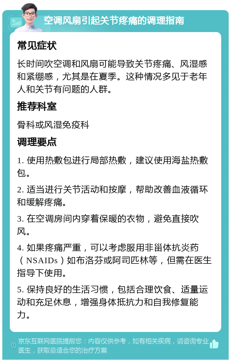 空调风扇引起关节疼痛的调理指南 常见症状 长时间吹空调和风扇可能导致关节疼痛、风湿感和紧绷感，尤其是在夏季。这种情况多见于老年人和关节有问题的人群。 推荐科室 骨科或风湿免疫科 调理要点 1. 使用热敷包进行局部热敷，建议使用海盐热敷包。 2. 适当进行关节活动和按摩，帮助改善血液循环和缓解疼痛。 3. 在空调房间内穿着保暖的衣物，避免直接吹风。 4. 如果疼痛严重，可以考虑服用非甾体抗炎药（NSAIDs）如布洛芬或阿司匹林等，但需在医生指导下使用。 5. 保持良好的生活习惯，包括合理饮食、适量运动和充足休息，增强身体抵抗力和自我修复能力。