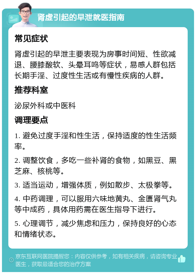 肾虚引起的早泄就医指南 常见症状 肾虚引起的早泄主要表现为房事时间短、性欲减退、腰膝酸软、头晕耳鸣等症状，易感人群包括长期手淫、过度性生活或有慢性疾病的人群。 推荐科室 泌尿外科或中医科 调理要点 1. 避免过度手淫和性生活，保持适度的性生活频率。 2. 调整饮食，多吃一些补肾的食物，如黑豆、黑芝麻、核桃等。 3. 适当运动，增强体质，例如散步、太极拳等。 4. 中药调理，可以服用六味地黄丸、金匮肾气丸等中成药，具体用药需在医生指导下进行。 5. 心理调节，减少焦虑和压力，保持良好的心态和情绪状态。