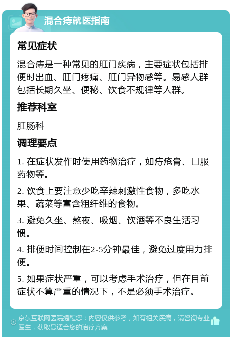 混合痔就医指南 常见症状 混合痔是一种常见的肛门疾病，主要症状包括排便时出血、肛门疼痛、肛门异物感等。易感人群包括长期久坐、便秘、饮食不规律等人群。 推荐科室 肛肠科 调理要点 1. 在症状发作时使用药物治疗，如痔疮膏、口服药物等。 2. 饮食上要注意少吃辛辣刺激性食物，多吃水果、蔬菜等富含粗纤维的食物。 3. 避免久坐、熬夜、吸烟、饮酒等不良生活习惯。 4. 排便时间控制在2-5分钟最佳，避免过度用力排便。 5. 如果症状严重，可以考虑手术治疗，但在目前症状不算严重的情况下，不是必须手术治疗。