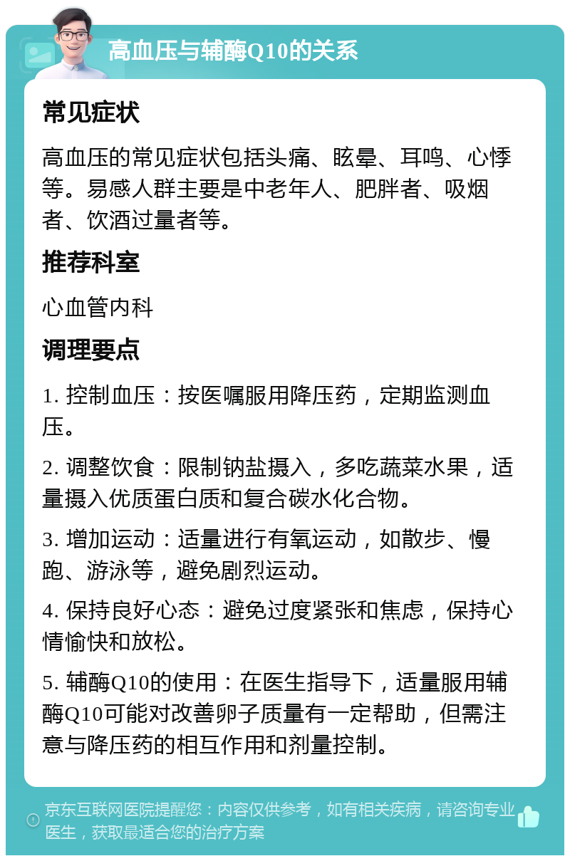 高血压与辅酶Q10的关系 常见症状 高血压的常见症状包括头痛、眩晕、耳鸣、心悸等。易感人群主要是中老年人、肥胖者、吸烟者、饮酒过量者等。 推荐科室 心血管内科 调理要点 1. 控制血压：按医嘱服用降压药，定期监测血压。 2. 调整饮食：限制钠盐摄入，多吃蔬菜水果，适量摄入优质蛋白质和复合碳水化合物。 3. 增加运动：适量进行有氧运动，如散步、慢跑、游泳等，避免剧烈运动。 4. 保持良好心态：避免过度紧张和焦虑，保持心情愉快和放松。 5. 辅酶Q10的使用：在医生指导下，适量服用辅酶Q10可能对改善卵子质量有一定帮助，但需注意与降压药的相互作用和剂量控制。