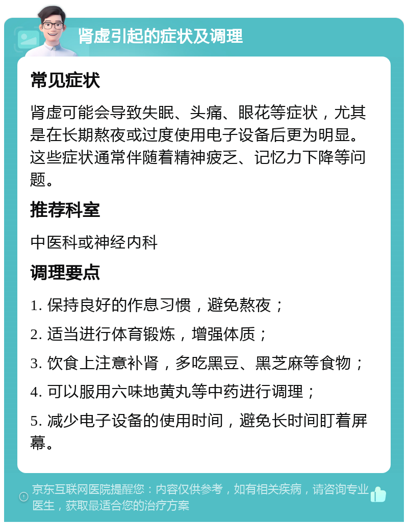 肾虚引起的症状及调理 常见症状 肾虚可能会导致失眠、头痛、眼花等症状，尤其是在长期熬夜或过度使用电子设备后更为明显。这些症状通常伴随着精神疲乏、记忆力下降等问题。 推荐科室 中医科或神经内科 调理要点 1. 保持良好的作息习惯，避免熬夜； 2. 适当进行体育锻炼，增强体质； 3. 饮食上注意补肾，多吃黑豆、黑芝麻等食物； 4. 可以服用六味地黄丸等中药进行调理； 5. 减少电子设备的使用时间，避免长时间盯着屏幕。