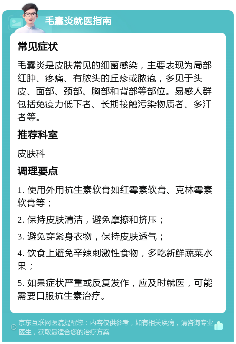 毛囊炎就医指南 常见症状 毛囊炎是皮肤常见的细菌感染，主要表现为局部红肿、疼痛、有脓头的丘疹或脓疱，多见于头皮、面部、颈部、胸部和背部等部位。易感人群包括免疫力低下者、长期接触污染物质者、多汗者等。 推荐科室 皮肤科 调理要点 1. 使用外用抗生素软膏如红霉素软膏、克林霉素软膏等； 2. 保持皮肤清洁，避免摩擦和挤压； 3. 避免穿紧身衣物，保持皮肤透气； 4. 饮食上避免辛辣刺激性食物，多吃新鲜蔬菜水果； 5. 如果症状严重或反复发作，应及时就医，可能需要口服抗生素治疗。