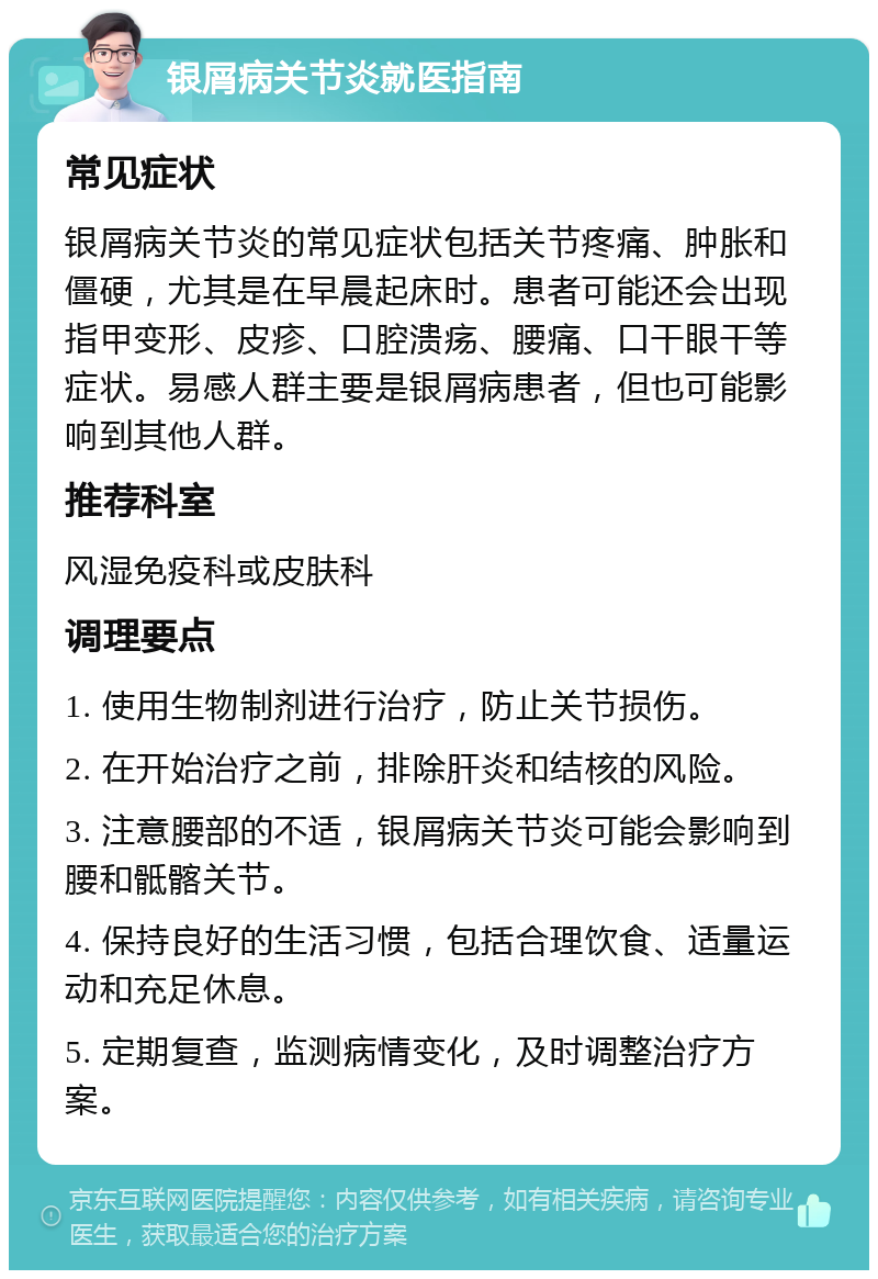 银屑病关节炎就医指南 常见症状 银屑病关节炎的常见症状包括关节疼痛、肿胀和僵硬，尤其是在早晨起床时。患者可能还会出现指甲变形、皮疹、口腔溃疡、腰痛、口干眼干等症状。易感人群主要是银屑病患者，但也可能影响到其他人群。 推荐科室 风湿免疫科或皮肤科 调理要点 1. 使用生物制剂进行治疗，防止关节损伤。 2. 在开始治疗之前，排除肝炎和结核的风险。 3. 注意腰部的不适，银屑病关节炎可能会影响到腰和骶髂关节。 4. 保持良好的生活习惯，包括合理饮食、适量运动和充足休息。 5. 定期复查，监测病情变化，及时调整治疗方案。