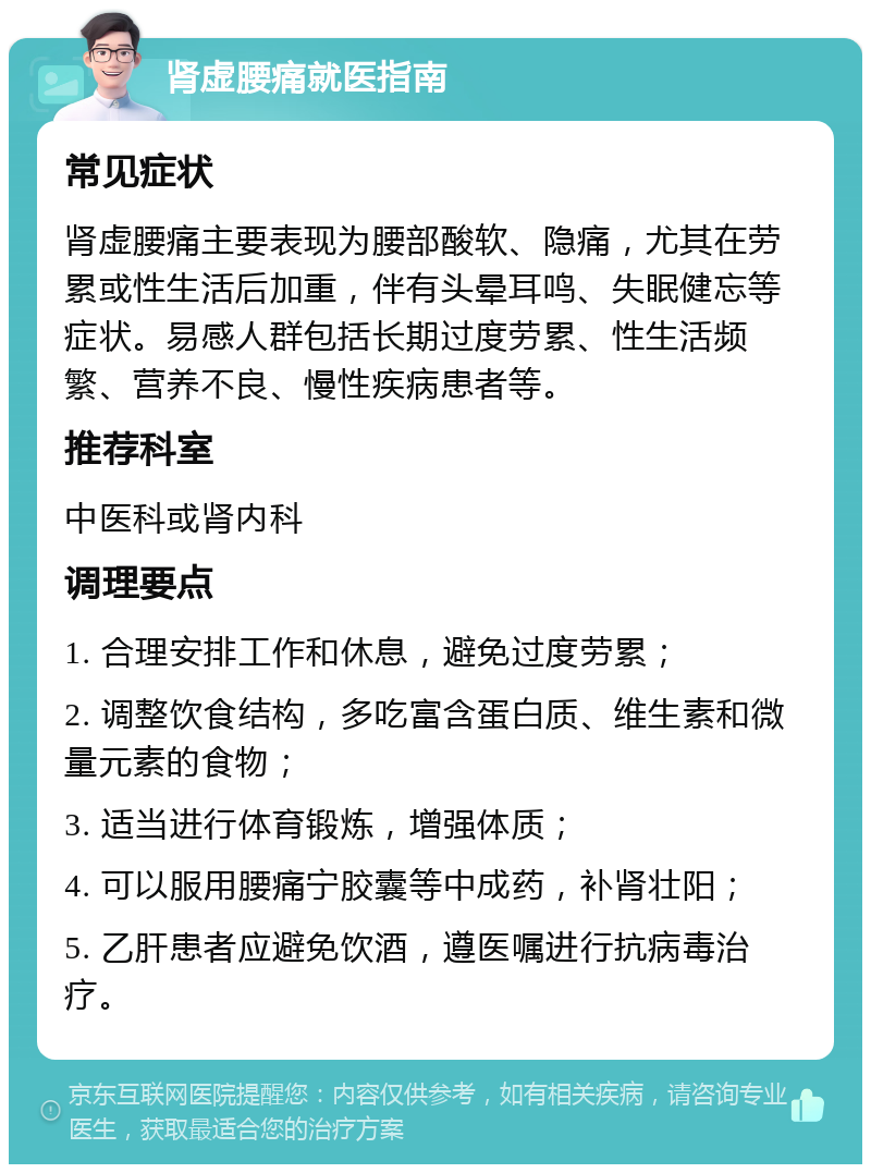 肾虚腰痛就医指南 常见症状 肾虚腰痛主要表现为腰部酸软、隐痛，尤其在劳累或性生活后加重，伴有头晕耳鸣、失眠健忘等症状。易感人群包括长期过度劳累、性生活频繁、营养不良、慢性疾病患者等。 推荐科室 中医科或肾内科 调理要点 1. 合理安排工作和休息，避免过度劳累； 2. 调整饮食结构，多吃富含蛋白质、维生素和微量元素的食物； 3. 适当进行体育锻炼，增强体质； 4. 可以服用腰痛宁胶囊等中成药，补肾壮阳； 5. 乙肝患者应避免饮酒，遵医嘱进行抗病毒治疗。