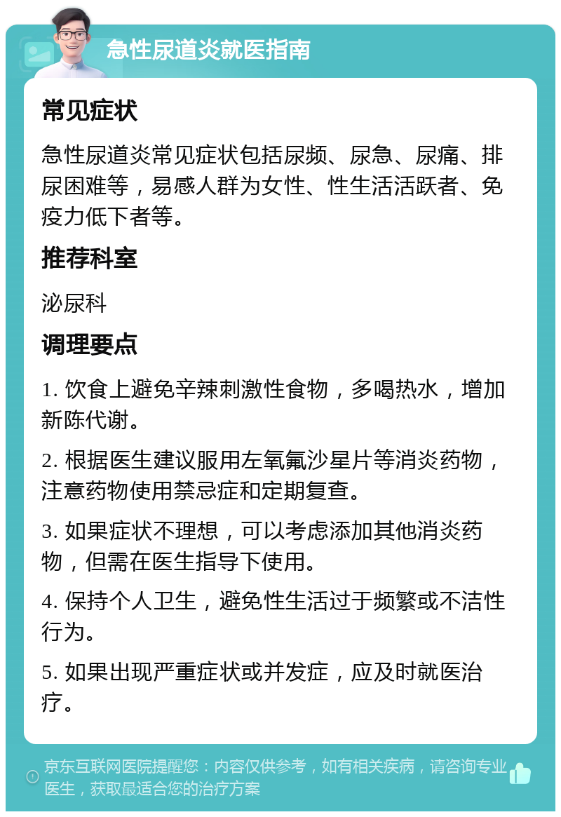 急性尿道炎就医指南 常见症状 急性尿道炎常见症状包括尿频、尿急、尿痛、排尿困难等，易感人群为女性、性生活活跃者、免疫力低下者等。 推荐科室 泌尿科 调理要点 1. 饮食上避免辛辣刺激性食物，多喝热水，增加新陈代谢。 2. 根据医生建议服用左氧氟沙星片等消炎药物，注意药物使用禁忌症和定期复查。 3. 如果症状不理想，可以考虑添加其他消炎药物，但需在医生指导下使用。 4. 保持个人卫生，避免性生活过于频繁或不洁性行为。 5. 如果出现严重症状或并发症，应及时就医治疗。