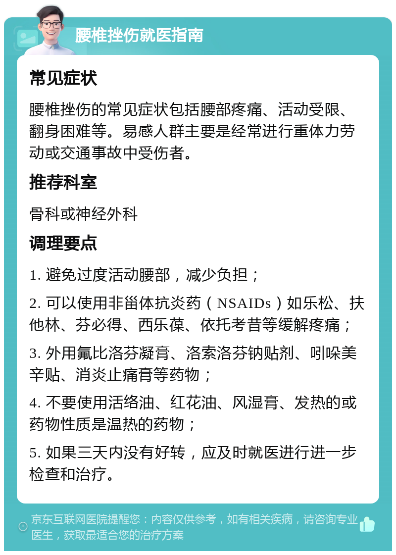 腰椎挫伤就医指南 常见症状 腰椎挫伤的常见症状包括腰部疼痛、活动受限、翻身困难等。易感人群主要是经常进行重体力劳动或交通事故中受伤者。 推荐科室 骨科或神经外科 调理要点 1. 避免过度活动腰部，减少负担； 2. 可以使用非甾体抗炎药（NSAIDs）如乐松、扶他林、芬必得、西乐葆、依托考昔等缓解疼痛； 3. 外用氟比洛芬凝膏、洛索洛芬钠贴剂、吲哚美辛贴、消炎止痛膏等药物； 4. 不要使用活络油、红花油、风湿膏、发热的或药物性质是温热的药物； 5. 如果三天内没有好转，应及时就医进行进一步检查和治疗。