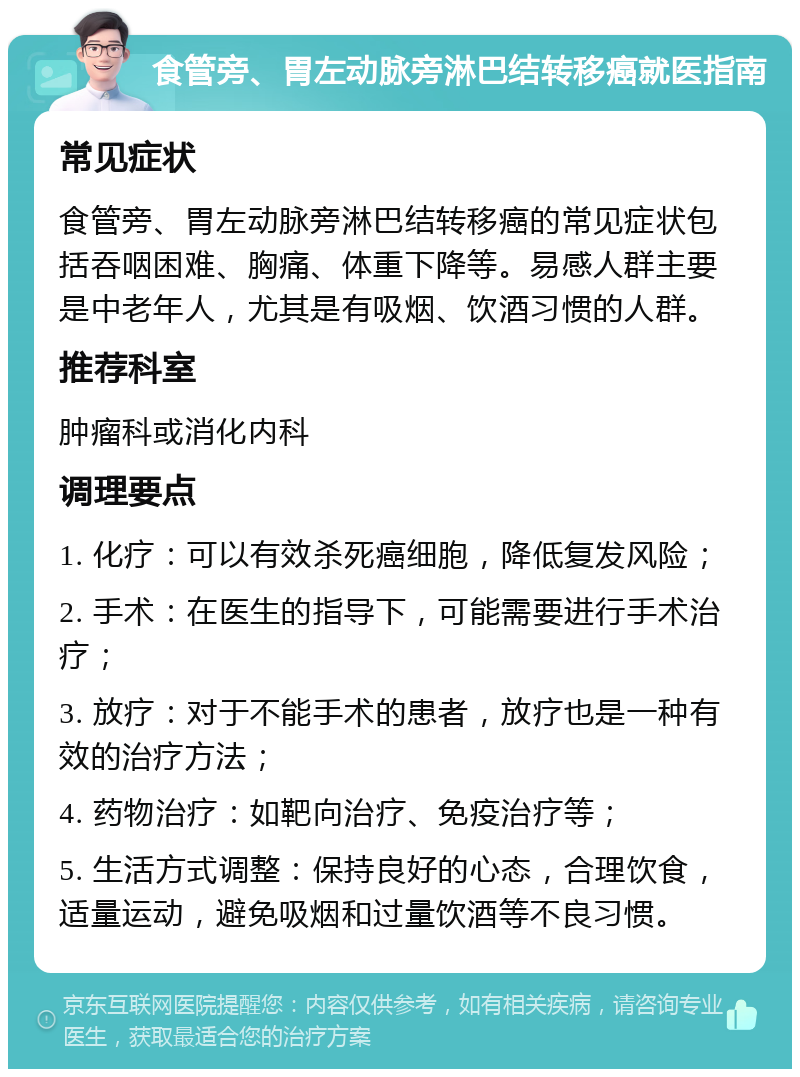 食管旁、胃左动脉旁淋巴结转移癌就医指南 常见症状 食管旁、胃左动脉旁淋巴结转移癌的常见症状包括吞咽困难、胸痛、体重下降等。易感人群主要是中老年人，尤其是有吸烟、饮酒习惯的人群。 推荐科室 肿瘤科或消化内科 调理要点 1. 化疗：可以有效杀死癌细胞，降低复发风险； 2. 手术：在医生的指导下，可能需要进行手术治疗； 3. 放疗：对于不能手术的患者，放疗也是一种有效的治疗方法； 4. 药物治疗：如靶向治疗、免疫治疗等； 5. 生活方式调整：保持良好的心态，合理饮食，适量运动，避免吸烟和过量饮酒等不良习惯。