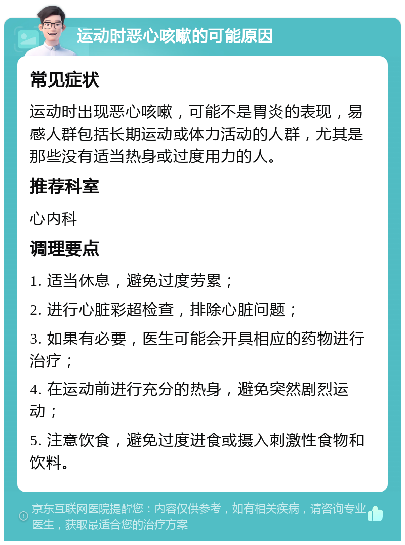 运动时恶心咳嗽的可能原因 常见症状 运动时出现恶心咳嗽，可能不是胃炎的表现，易感人群包括长期运动或体力活动的人群，尤其是那些没有适当热身或过度用力的人。 推荐科室 心内科 调理要点 1. 适当休息，避免过度劳累； 2. 进行心脏彩超检查，排除心脏问题； 3. 如果有必要，医生可能会开具相应的药物进行治疗； 4. 在运动前进行充分的热身，避免突然剧烈运动； 5. 注意饮食，避免过度进食或摄入刺激性食物和饮料。