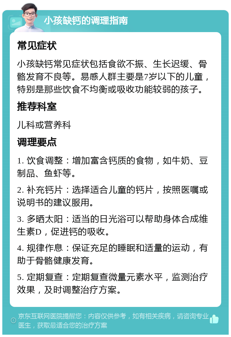 小孩缺钙的调理指南 常见症状 小孩缺钙常见症状包括食欲不振、生长迟缓、骨骼发育不良等。易感人群主要是7岁以下的儿童，特别是那些饮食不均衡或吸收功能较弱的孩子。 推荐科室 儿科或营养科 调理要点 1. 饮食调整：增加富含钙质的食物，如牛奶、豆制品、鱼虾等。 2. 补充钙片：选择适合儿童的钙片，按照医嘱或说明书的建议服用。 3. 多晒太阳：适当的日光浴可以帮助身体合成维生素D，促进钙的吸收。 4. 规律作息：保证充足的睡眠和适量的运动，有助于骨骼健康发育。 5. 定期复查：定期复查微量元素水平，监测治疗效果，及时调整治疗方案。