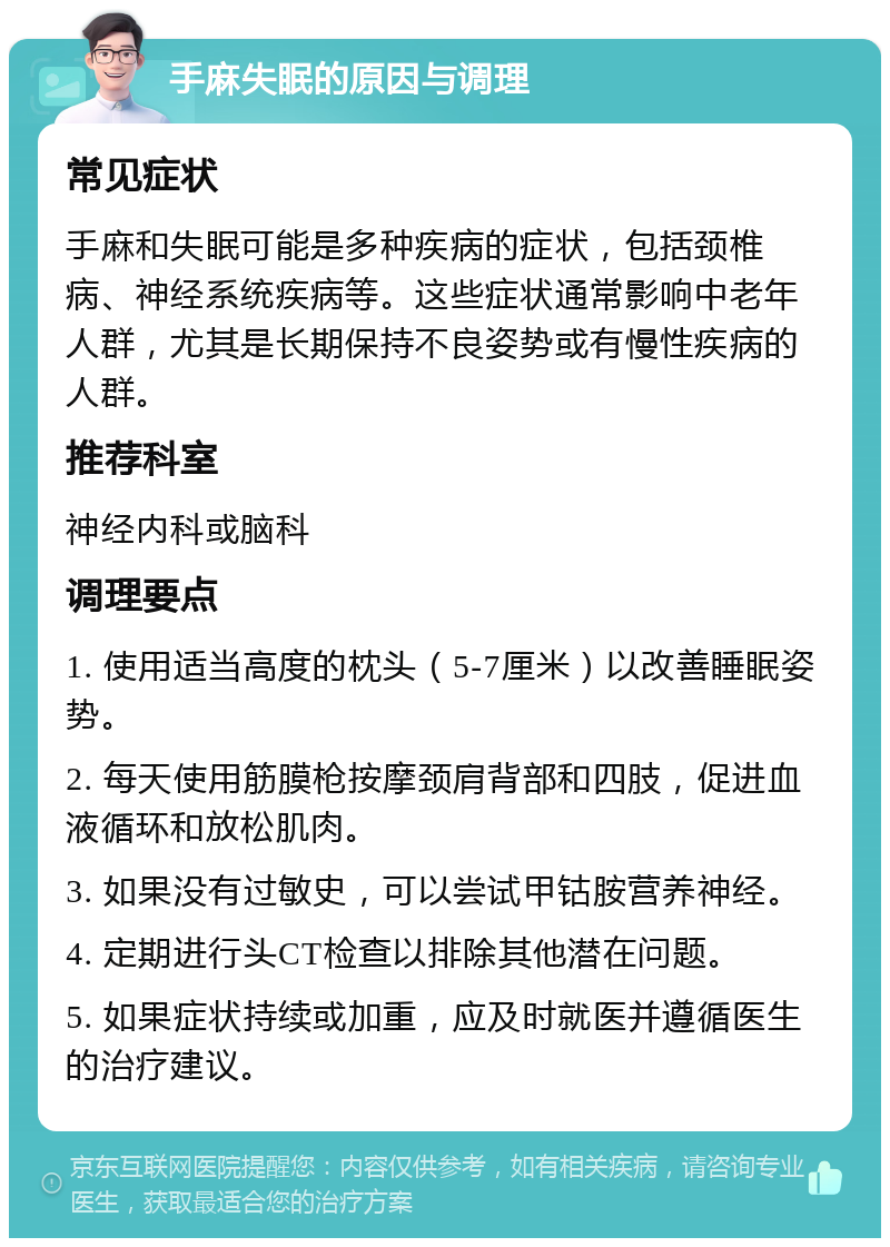 手麻失眠的原因与调理 常见症状 手麻和失眠可能是多种疾病的症状，包括颈椎病、神经系统疾病等。这些症状通常影响中老年人群，尤其是长期保持不良姿势或有慢性疾病的人群。 推荐科室 神经内科或脑科 调理要点 1. 使用适当高度的枕头（5-7厘米）以改善睡眠姿势。 2. 每天使用筋膜枪按摩颈肩背部和四肢，促进血液循环和放松肌肉。 3. 如果没有过敏史，可以尝试甲钴胺营养神经。 4. 定期进行头CT检查以排除其他潜在问题。 5. 如果症状持续或加重，应及时就医并遵循医生的治疗建议。