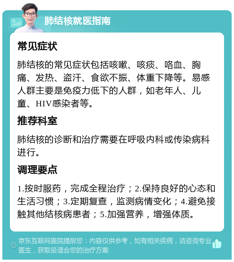 肺结核就医指南 常见症状 肺结核的常见症状包括咳嗽、咳痰、咯血、胸痛、发热、盗汗、食欲不振、体重下降等。易感人群主要是免疫力低下的人群，如老年人、儿童、HIV感染者等。 推荐科室 肺结核的诊断和治疗需要在呼吸内科或传染病科进行。 调理要点 1.按时服药，完成全程治疗；2.保持良好的心态和生活习惯；3.定期复查，监测病情变化；4.避免接触其他结核病患者；5.加强营养，增强体质。