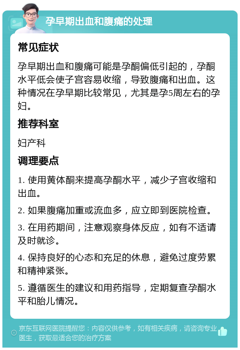 孕早期出血和腹痛的处理 常见症状 孕早期出血和腹痛可能是孕酮偏低引起的，孕酮水平低会使子宫容易收缩，导致腹痛和出血。这种情况在孕早期比较常见，尤其是孕5周左右的孕妇。 推荐科室 妇产科 调理要点 1. 使用黄体酮来提高孕酮水平，减少子宫收缩和出血。 2. 如果腹痛加重或流血多，应立即到医院检查。 3. 在用药期间，注意观察身体反应，如有不适请及时就诊。 4. 保持良好的心态和充足的休息，避免过度劳累和精神紧张。 5. 遵循医生的建议和用药指导，定期复查孕酮水平和胎儿情况。