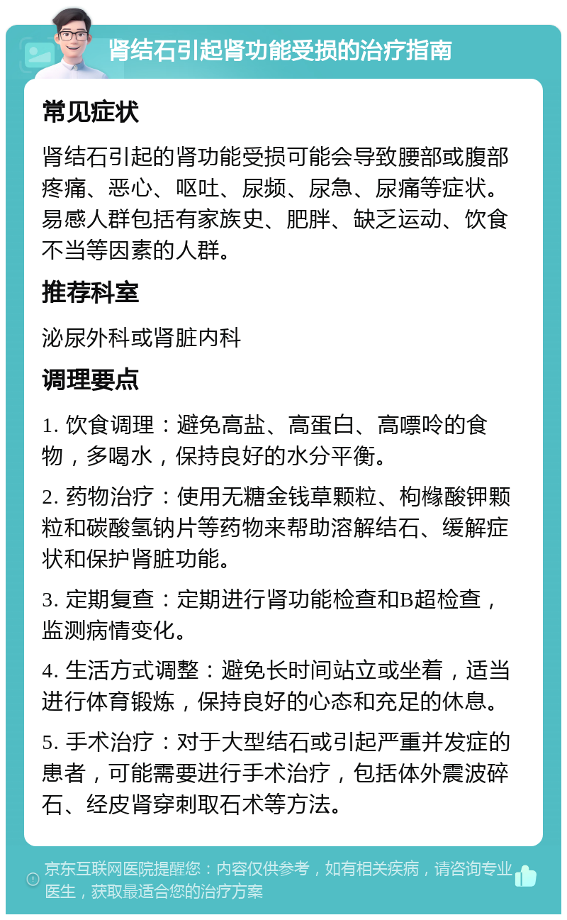 肾结石引起肾功能受损的治疗指南 常见症状 肾结石引起的肾功能受损可能会导致腰部或腹部疼痛、恶心、呕吐、尿频、尿急、尿痛等症状。易感人群包括有家族史、肥胖、缺乏运动、饮食不当等因素的人群。 推荐科室 泌尿外科或肾脏内科 调理要点 1. 饮食调理：避免高盐、高蛋白、高嘌呤的食物，多喝水，保持良好的水分平衡。 2. 药物治疗：使用无糖金钱草颗粒、枸橼酸钾颗粒和碳酸氢钠片等药物来帮助溶解结石、缓解症状和保护肾脏功能。 3. 定期复查：定期进行肾功能检查和B超检查，监测病情变化。 4. 生活方式调整：避免长时间站立或坐着，适当进行体育锻炼，保持良好的心态和充足的休息。 5. 手术治疗：对于大型结石或引起严重并发症的患者，可能需要进行手术治疗，包括体外震波碎石、经皮肾穿刺取石术等方法。