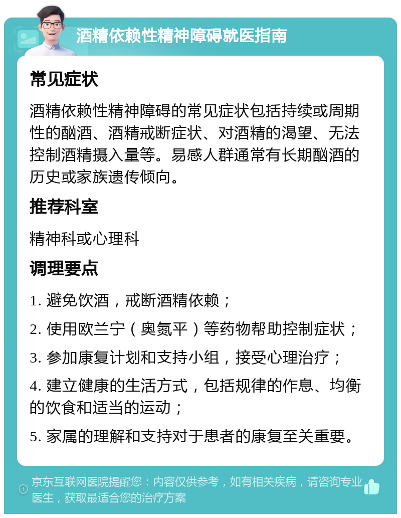 酒精依赖性精神障碍就医指南 常见症状 酒精依赖性精神障碍的常见症状包括持续或周期性的酗酒、酒精戒断症状、对酒精的渴望、无法控制酒精摄入量等。易感人群通常有长期酗酒的历史或家族遗传倾向。 推荐科室 精神科或心理科 调理要点 1. 避免饮酒，戒断酒精依赖； 2. 使用欧兰宁（奥氮平）等药物帮助控制症状； 3. 参加康复计划和支持小组，接受心理治疗； 4. 建立健康的生活方式，包括规律的作息、均衡的饮食和适当的运动； 5. 家属的理解和支持对于患者的康复至关重要。