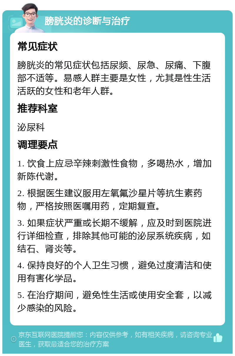 膀胱炎的诊断与治疗 常见症状 膀胱炎的常见症状包括尿频、尿急、尿痛、下腹部不适等。易感人群主要是女性，尤其是性生活活跃的女性和老年人群。 推荐科室 泌尿科 调理要点 1. 饮食上应忌辛辣刺激性食物，多喝热水，增加新陈代谢。 2. 根据医生建议服用左氧氟沙星片等抗生素药物，严格按照医嘱用药，定期复查。 3. 如果症状严重或长期不缓解，应及时到医院进行详细检查，排除其他可能的泌尿系统疾病，如结石、肾炎等。 4. 保持良好的个人卫生习惯，避免过度清洁和使用有害化学品。 5. 在治疗期间，避免性生活或使用安全套，以减少感染的风险。