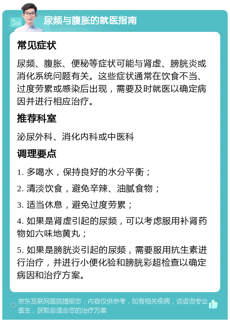 尿频与腹胀的就医指南 常见症状 尿频、腹胀、便秘等症状可能与肾虚、膀胱炎或消化系统问题有关。这些症状通常在饮食不当、过度劳累或感染后出现，需要及时就医以确定病因并进行相应治疗。 推荐科室 泌尿外科、消化内科或中医科 调理要点 1. 多喝水，保持良好的水分平衡； 2. 清淡饮食，避免辛辣、油腻食物； 3. 适当休息，避免过度劳累； 4. 如果是肾虚引起的尿频，可以考虑服用补肾药物如六味地黄丸； 5. 如果是膀胱炎引起的尿频，需要服用抗生素进行治疗，并进行小便化验和膀胱彩超检查以确定病因和治疗方案。